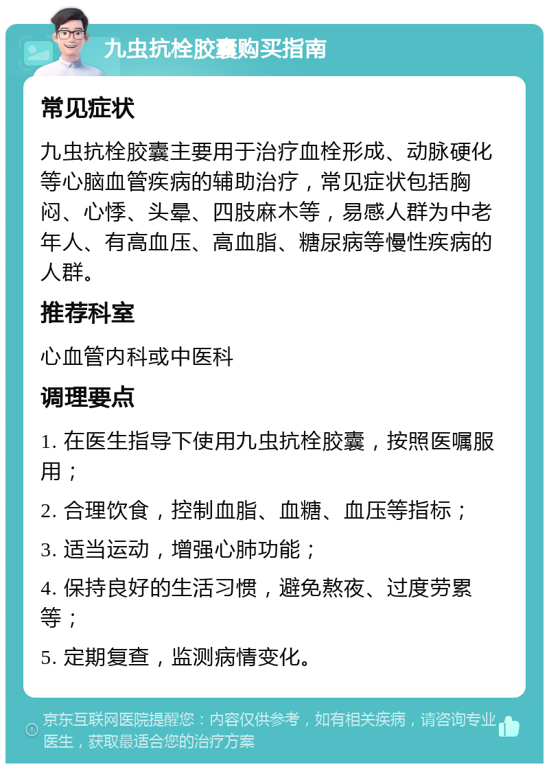 九虫抗栓胶囊购买指南 常见症状 九虫抗栓胶囊主要用于治疗血栓形成、动脉硬化等心脑血管疾病的辅助治疗，常见症状包括胸闷、心悸、头晕、四肢麻木等，易感人群为中老年人、有高血压、高血脂、糖尿病等慢性疾病的人群。 推荐科室 心血管内科或中医科 调理要点 1. 在医生指导下使用九虫抗栓胶囊，按照医嘱服用； 2. 合理饮食，控制血脂、血糖、血压等指标； 3. 适当运动，增强心肺功能； 4. 保持良好的生活习惯，避免熬夜、过度劳累等； 5. 定期复查，监测病情变化。