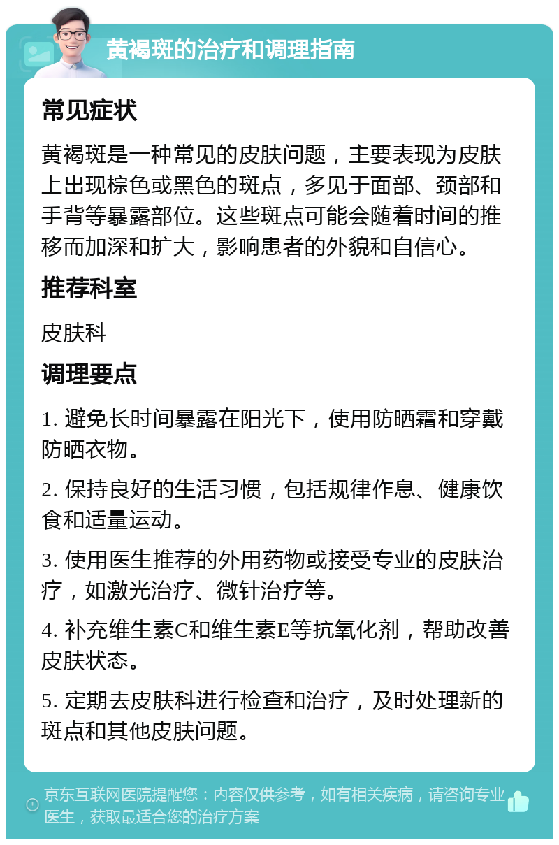 黄褐斑的治疗和调理指南 常见症状 黄褐斑是一种常见的皮肤问题，主要表现为皮肤上出现棕色或黑色的斑点，多见于面部、颈部和手背等暴露部位。这些斑点可能会随着时间的推移而加深和扩大，影响患者的外貌和自信心。 推荐科室 皮肤科 调理要点 1. 避免长时间暴露在阳光下，使用防晒霜和穿戴防晒衣物。 2. 保持良好的生活习惯，包括规律作息、健康饮食和适量运动。 3. 使用医生推荐的外用药物或接受专业的皮肤治疗，如激光治疗、微针治疗等。 4. 补充维生素C和维生素E等抗氧化剂，帮助改善皮肤状态。 5. 定期去皮肤科进行检查和治疗，及时处理新的斑点和其他皮肤问题。