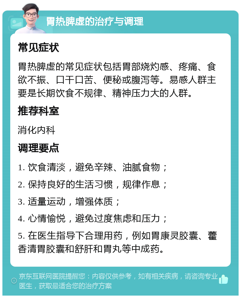 胃热脾虚的治疗与调理 常见症状 胃热脾虚的常见症状包括胃部烧灼感、疼痛、食欲不振、口干口苦、便秘或腹泻等。易感人群主要是长期饮食不规律、精神压力大的人群。 推荐科室 消化内科 调理要点 1. 饮食清淡，避免辛辣、油腻食物； 2. 保持良好的生活习惯，规律作息； 3. 适量运动，增强体质； 4. 心情愉悦，避免过度焦虑和压力； 5. 在医生指导下合理用药，例如胃康灵胶囊、藿香清胃胶囊和舒肝和胃丸等中成药。