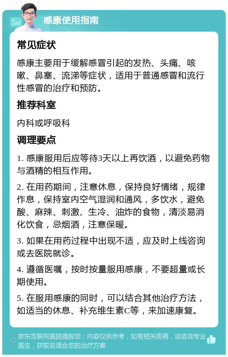 感康使用指南 常见症状 感康主要用于缓解感冒引起的发热、头痛、咳嗽、鼻塞、流涕等症状，适用于普通感冒和流行性感冒的治疗和预防。 推荐科室 内科或呼吸科 调理要点 1. 感康服用后应等待3天以上再饮酒，以避免药物与酒精的相互作用。 2. 在用药期间，注意休息，保持良好情绪，规律作息，保持室内空气湿润和通风，多饮水，避免酸、麻辣、刺激、生冷、油炸的食物，清淡易消化饮食，忌烟酒，注意保暖。 3. 如果在用药过程中出现不适，应及时上线咨询或去医院就诊。 4. 遵循医嘱，按时按量服用感康，不要超量或长期使用。 5. 在服用感康的同时，可以结合其他治疗方法，如适当的休息、补充维生素C等，来加速康复。