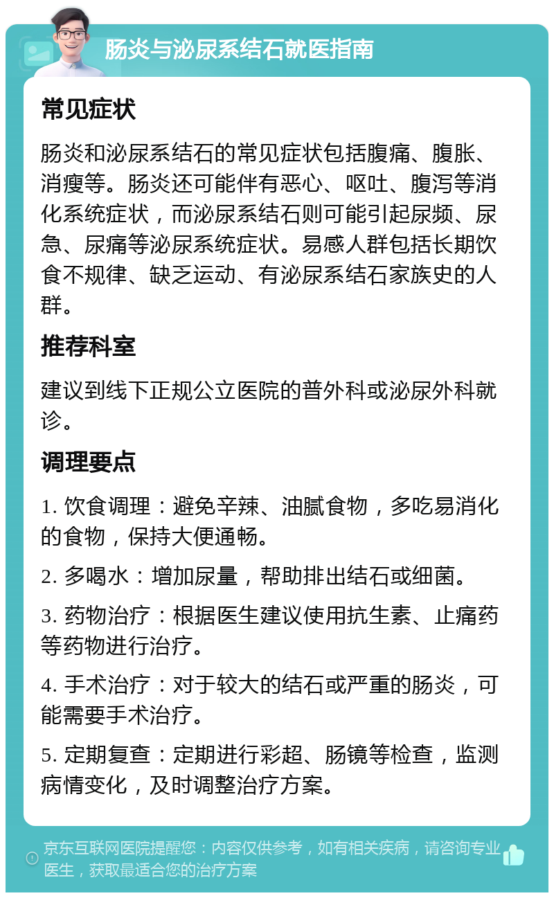 肠炎与泌尿系结石就医指南 常见症状 肠炎和泌尿系结石的常见症状包括腹痛、腹胀、消瘦等。肠炎还可能伴有恶心、呕吐、腹泻等消化系统症状，而泌尿系结石则可能引起尿频、尿急、尿痛等泌尿系统症状。易感人群包括长期饮食不规律、缺乏运动、有泌尿系结石家族史的人群。 推荐科室 建议到线下正规公立医院的普外科或泌尿外科就诊。 调理要点 1. 饮食调理：避免辛辣、油腻食物，多吃易消化的食物，保持大便通畅。 2. 多喝水：增加尿量，帮助排出结石或细菌。 3. 药物治疗：根据医生建议使用抗生素、止痛药等药物进行治疗。 4. 手术治疗：对于较大的结石或严重的肠炎，可能需要手术治疗。 5. 定期复查：定期进行彩超、肠镜等检查，监测病情变化，及时调整治疗方案。