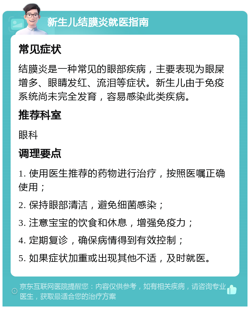 新生儿结膜炎就医指南 常见症状 结膜炎是一种常见的眼部疾病，主要表现为眼屎增多、眼睛发红、流泪等症状。新生儿由于免疫系统尚未完全发育，容易感染此类疾病。 推荐科室 眼科 调理要点 1. 使用医生推荐的药物进行治疗，按照医嘱正确使用； 2. 保持眼部清洁，避免细菌感染； 3. 注意宝宝的饮食和休息，增强免疫力； 4. 定期复诊，确保病情得到有效控制； 5. 如果症状加重或出现其他不适，及时就医。