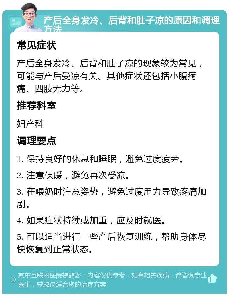 产后全身发冷、后背和肚子凉的原因和调理方法 常见症状 产后全身发冷、后背和肚子凉的现象较为常见，可能与产后受凉有关。其他症状还包括小腹疼痛、四肢无力等。 推荐科室 妇产科 调理要点 1. 保持良好的休息和睡眠，避免过度疲劳。 2. 注意保暖，避免再次受凉。 3. 在喂奶时注意姿势，避免过度用力导致疼痛加剧。 4. 如果症状持续或加重，应及时就医。 5. 可以适当进行一些产后恢复训练，帮助身体尽快恢复到正常状态。