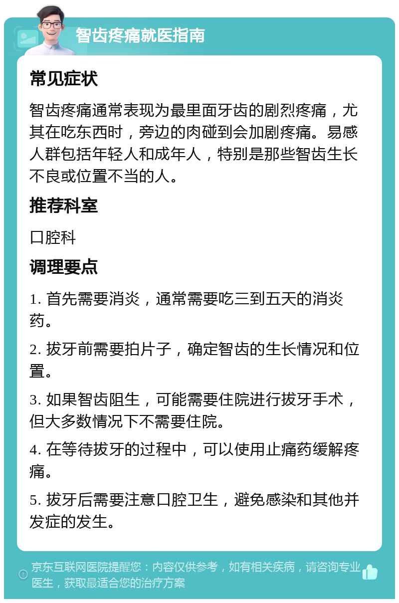 智齿疼痛就医指南 常见症状 智齿疼痛通常表现为最里面牙齿的剧烈疼痛，尤其在吃东西时，旁边的肉碰到会加剧疼痛。易感人群包括年轻人和成年人，特别是那些智齿生长不良或位置不当的人。 推荐科室 口腔科 调理要点 1. 首先需要消炎，通常需要吃三到五天的消炎药。 2. 拔牙前需要拍片子，确定智齿的生长情况和位置。 3. 如果智齿阻生，可能需要住院进行拔牙手术，但大多数情况下不需要住院。 4. 在等待拔牙的过程中，可以使用止痛药缓解疼痛。 5. 拔牙后需要注意口腔卫生，避免感染和其他并发症的发生。