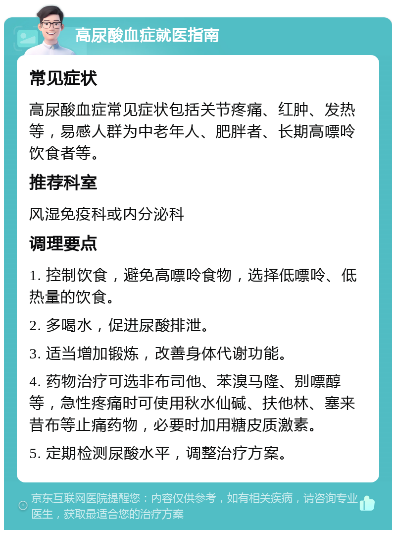 高尿酸血症就医指南 常见症状 高尿酸血症常见症状包括关节疼痛、红肿、发热等，易感人群为中老年人、肥胖者、长期高嘌呤饮食者等。 推荐科室 风湿免疫科或内分泌科 调理要点 1. 控制饮食，避免高嘌呤食物，选择低嘌呤、低热量的饮食。 2. 多喝水，促进尿酸排泄。 3. 适当增加锻炼，改善身体代谢功能。 4. 药物治疗可选非布司他、苯溴马隆、别嘌醇等，急性疼痛时可使用秋水仙碱、扶他林、塞来昔布等止痛药物，必要时加用糖皮质激素。 5. 定期检测尿酸水平，调整治疗方案。