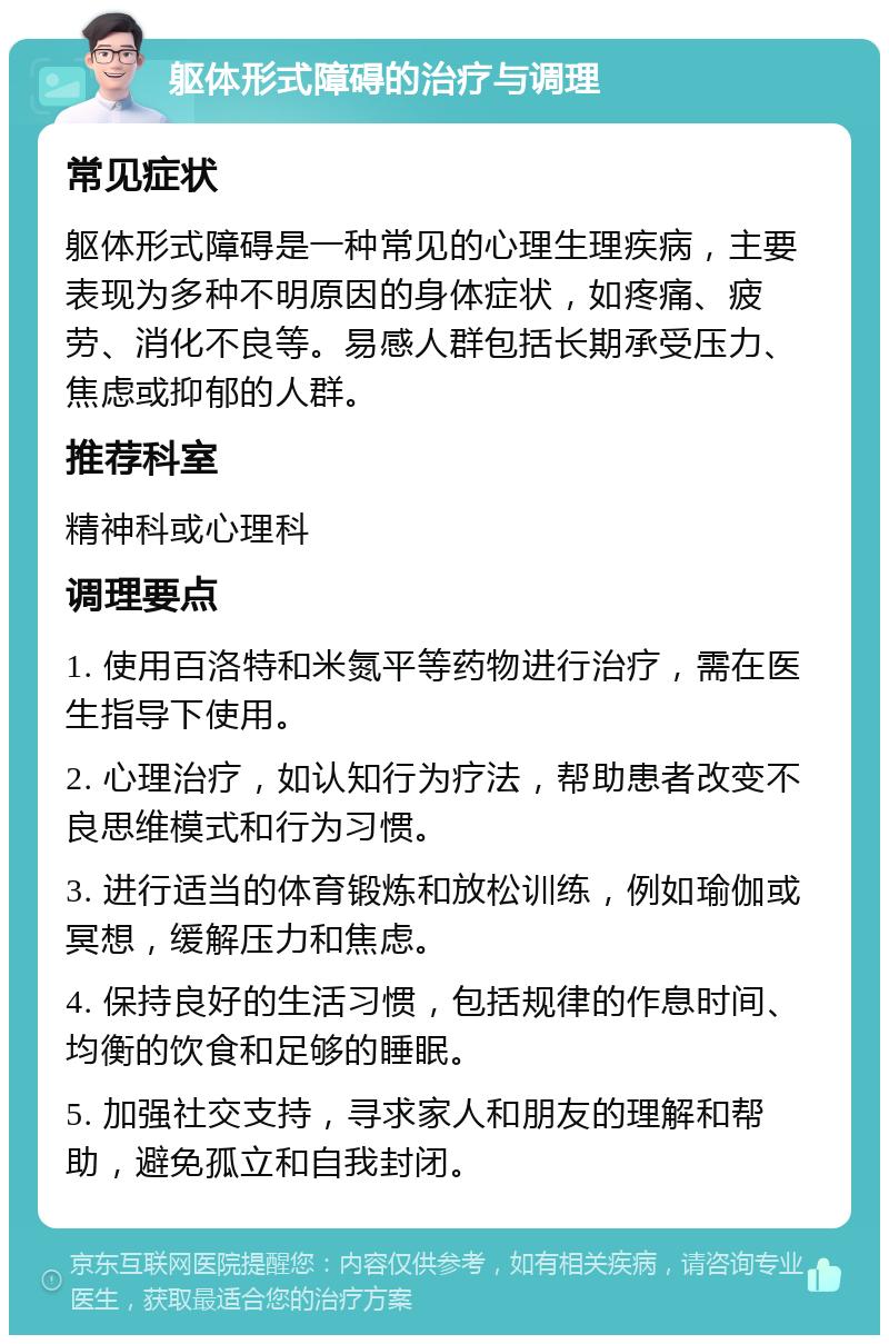 躯体形式障碍的治疗与调理 常见症状 躯体形式障碍是一种常见的心理生理疾病，主要表现为多种不明原因的身体症状，如疼痛、疲劳、消化不良等。易感人群包括长期承受压力、焦虑或抑郁的人群。 推荐科室 精神科或心理科 调理要点 1. 使用百洛特和米氮平等药物进行治疗，需在医生指导下使用。 2. 心理治疗，如认知行为疗法，帮助患者改变不良思维模式和行为习惯。 3. 进行适当的体育锻炼和放松训练，例如瑜伽或冥想，缓解压力和焦虑。 4. 保持良好的生活习惯，包括规律的作息时间、均衡的饮食和足够的睡眠。 5. 加强社交支持，寻求家人和朋友的理解和帮助，避免孤立和自我封闭。