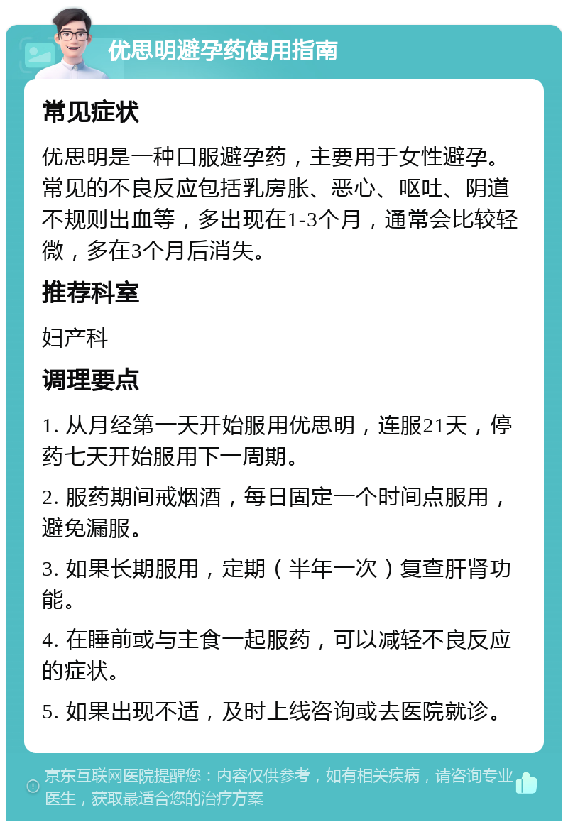 优思明避孕药使用指南 常见症状 优思明是一种口服避孕药，主要用于女性避孕。常见的不良反应包括乳房胀、恶心、呕吐、阴道不规则出血等，多出现在1-3个月，通常会比较轻微，多在3个月后消失。 推荐科室 妇产科 调理要点 1. 从月经第一天开始服用优思明，连服21天，停药七天开始服用下一周期。 2. 服药期间戒烟酒，每日固定一个时间点服用，避免漏服。 3. 如果长期服用，定期（半年一次）复查肝肾功能。 4. 在睡前或与主食一起服药，可以减轻不良反应的症状。 5. 如果出现不适，及时上线咨询或去医院就诊。