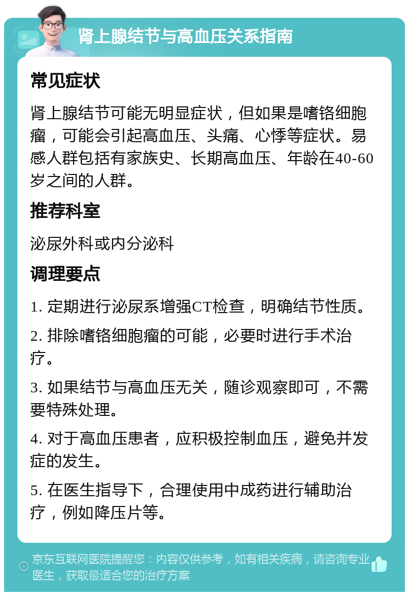 肾上腺结节与高血压关系指南 常见症状 肾上腺结节可能无明显症状，但如果是嗜铬细胞瘤，可能会引起高血压、头痛、心悸等症状。易感人群包括有家族史、长期高血压、年龄在40-60岁之间的人群。 推荐科室 泌尿外科或内分泌科 调理要点 1. 定期进行泌尿系增强CT检查，明确结节性质。 2. 排除嗜铬细胞瘤的可能，必要时进行手术治疗。 3. 如果结节与高血压无关，随诊观察即可，不需要特殊处理。 4. 对于高血压患者，应积极控制血压，避免并发症的发生。 5. 在医生指导下，合理使用中成药进行辅助治疗，例如降压片等。