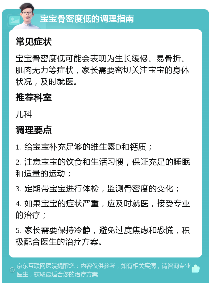 宝宝骨密度低的调理指南 常见症状 宝宝骨密度低可能会表现为生长缓慢、易骨折、肌肉无力等症状，家长需要密切关注宝宝的身体状况，及时就医。 推荐科室 儿科 调理要点 1. 给宝宝补充足够的维生素D和钙质； 2. 注意宝宝的饮食和生活习惯，保证充足的睡眠和适量的运动； 3. 定期带宝宝进行体检，监测骨密度的变化； 4. 如果宝宝的症状严重，应及时就医，接受专业的治疗； 5. 家长需要保持冷静，避免过度焦虑和恐慌，积极配合医生的治疗方案。