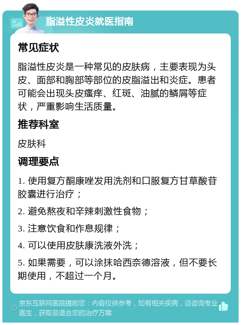 脂溢性皮炎就医指南 常见症状 脂溢性皮炎是一种常见的皮肤病，主要表现为头皮、面部和胸部等部位的皮脂溢出和炎症。患者可能会出现头皮瘙痒、红斑、油腻的鳞屑等症状，严重影响生活质量。 推荐科室 皮肤科 调理要点 1. 使用复方酮康唑发用洗剂和口服复方甘草酸苷胶囊进行治疗； 2. 避免熬夜和辛辣刺激性食物； 3. 注意饮食和作息规律； 4. 可以使用皮肤康洗液外洗； 5. 如果需要，可以涂抹哈西奈德溶液，但不要长期使用，不超过一个月。