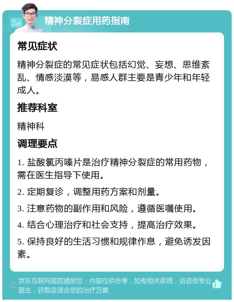 精神分裂症用药指南 常见症状 精神分裂症的常见症状包括幻觉、妄想、思维紊乱、情感淡漠等，易感人群主要是青少年和年轻成人。 推荐科室 精神科 调理要点 1. 盐酸氯丙嗪片是治疗精神分裂症的常用药物，需在医生指导下使用。 2. 定期复诊，调整用药方案和剂量。 3. 注意药物的副作用和风险，遵循医嘱使用。 4. 结合心理治疗和社会支持，提高治疗效果。 5. 保持良好的生活习惯和规律作息，避免诱发因素。