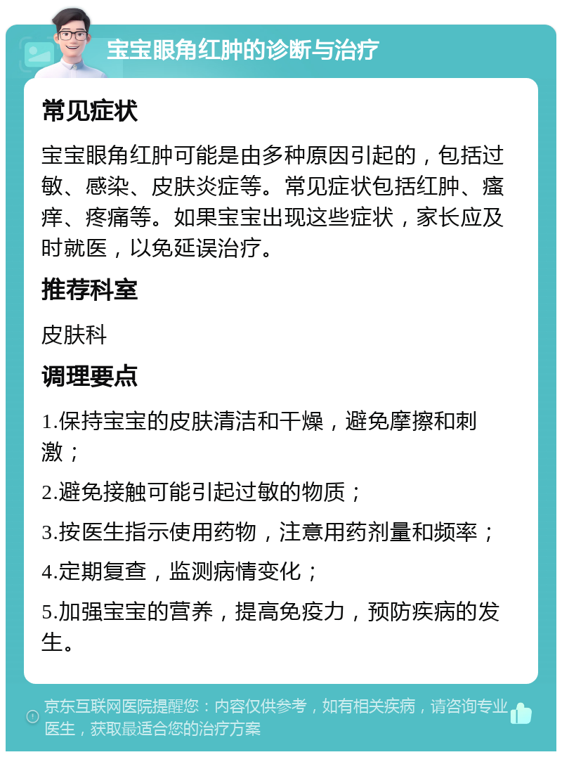 宝宝眼角红肿的诊断与治疗 常见症状 宝宝眼角红肿可能是由多种原因引起的，包括过敏、感染、皮肤炎症等。常见症状包括红肿、瘙痒、疼痛等。如果宝宝出现这些症状，家长应及时就医，以免延误治疗。 推荐科室 皮肤科 调理要点 1.保持宝宝的皮肤清洁和干燥，避免摩擦和刺激； 2.避免接触可能引起过敏的物质； 3.按医生指示使用药物，注意用药剂量和频率； 4.定期复查，监测病情变化； 5.加强宝宝的营养，提高免疫力，预防疾病的发生。