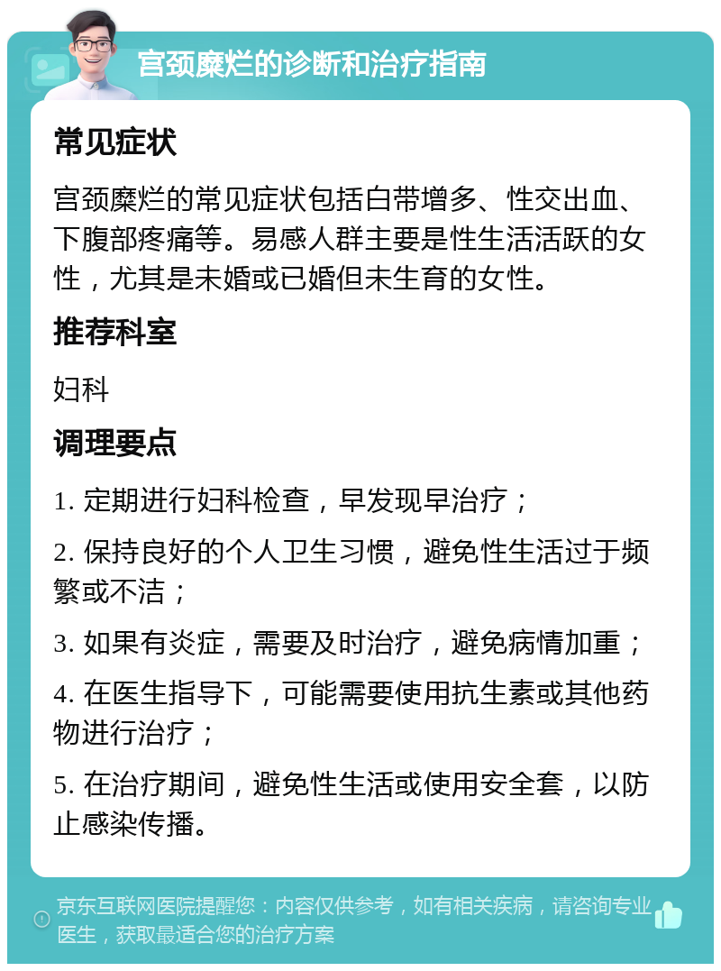 宫颈糜烂的诊断和治疗指南 常见症状 宫颈糜烂的常见症状包括白带增多、性交出血、下腹部疼痛等。易感人群主要是性生活活跃的女性，尤其是未婚或已婚但未生育的女性。 推荐科室 妇科 调理要点 1. 定期进行妇科检查，早发现早治疗； 2. 保持良好的个人卫生习惯，避免性生活过于频繁或不洁； 3. 如果有炎症，需要及时治疗，避免病情加重； 4. 在医生指导下，可能需要使用抗生素或其他药物进行治疗； 5. 在治疗期间，避免性生活或使用安全套，以防止感染传播。