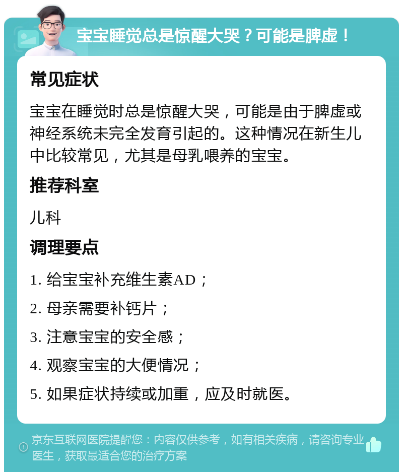 宝宝睡觉总是惊醒大哭？可能是脾虚！ 常见症状 宝宝在睡觉时总是惊醒大哭，可能是由于脾虚或神经系统未完全发育引起的。这种情况在新生儿中比较常见，尤其是母乳喂养的宝宝。 推荐科室 儿科 调理要点 1. 给宝宝补充维生素AD； 2. 母亲需要补钙片； 3. 注意宝宝的安全感； 4. 观察宝宝的大便情况； 5. 如果症状持续或加重，应及时就医。