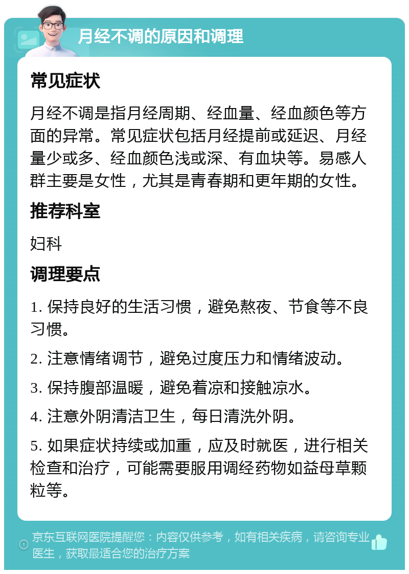 月经不调的原因和调理 常见症状 月经不调是指月经周期、经血量、经血颜色等方面的异常。常见症状包括月经提前或延迟、月经量少或多、经血颜色浅或深、有血块等。易感人群主要是女性，尤其是青春期和更年期的女性。 推荐科室 妇科 调理要点 1. 保持良好的生活习惯，避免熬夜、节食等不良习惯。 2. 注意情绪调节，避免过度压力和情绪波动。 3. 保持腹部温暖，避免着凉和接触凉水。 4. 注意外阴清洁卫生，每日清洗外阴。 5. 如果症状持续或加重，应及时就医，进行相关检查和治疗，可能需要服用调经药物如益母草颗粒等。