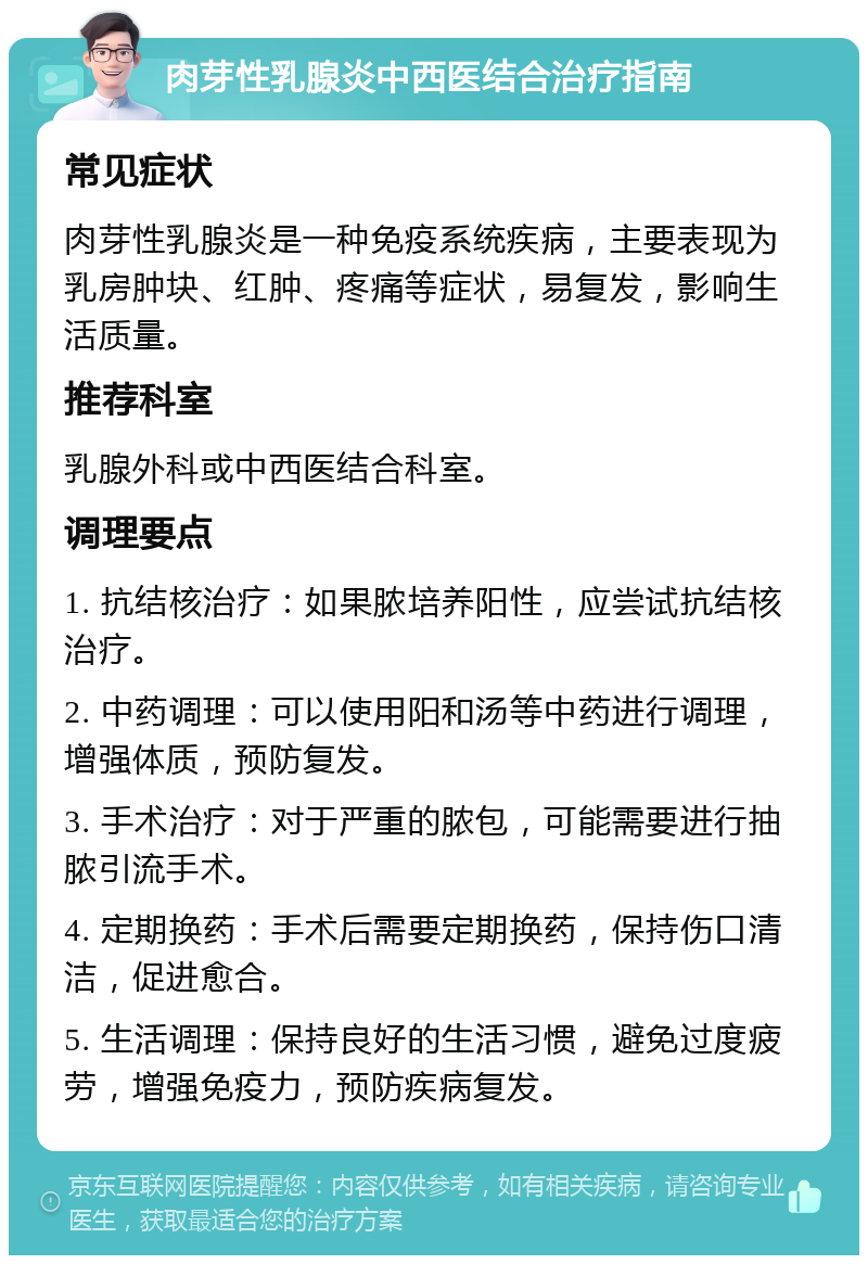 肉芽性乳腺炎中西医结合治疗指南 常见症状 肉芽性乳腺炎是一种免疫系统疾病，主要表现为乳房肿块、红肿、疼痛等症状，易复发，影响生活质量。 推荐科室 乳腺外科或中西医结合科室。 调理要点 1. 抗结核治疗：如果脓培养阳性，应尝试抗结核治疗。 2. 中药调理：可以使用阳和汤等中药进行调理，增强体质，预防复发。 3. 手术治疗：对于严重的脓包，可能需要进行抽脓引流手术。 4. 定期换药：手术后需要定期换药，保持伤口清洁，促进愈合。 5. 生活调理：保持良好的生活习惯，避免过度疲劳，增强免疫力，预防疾病复发。