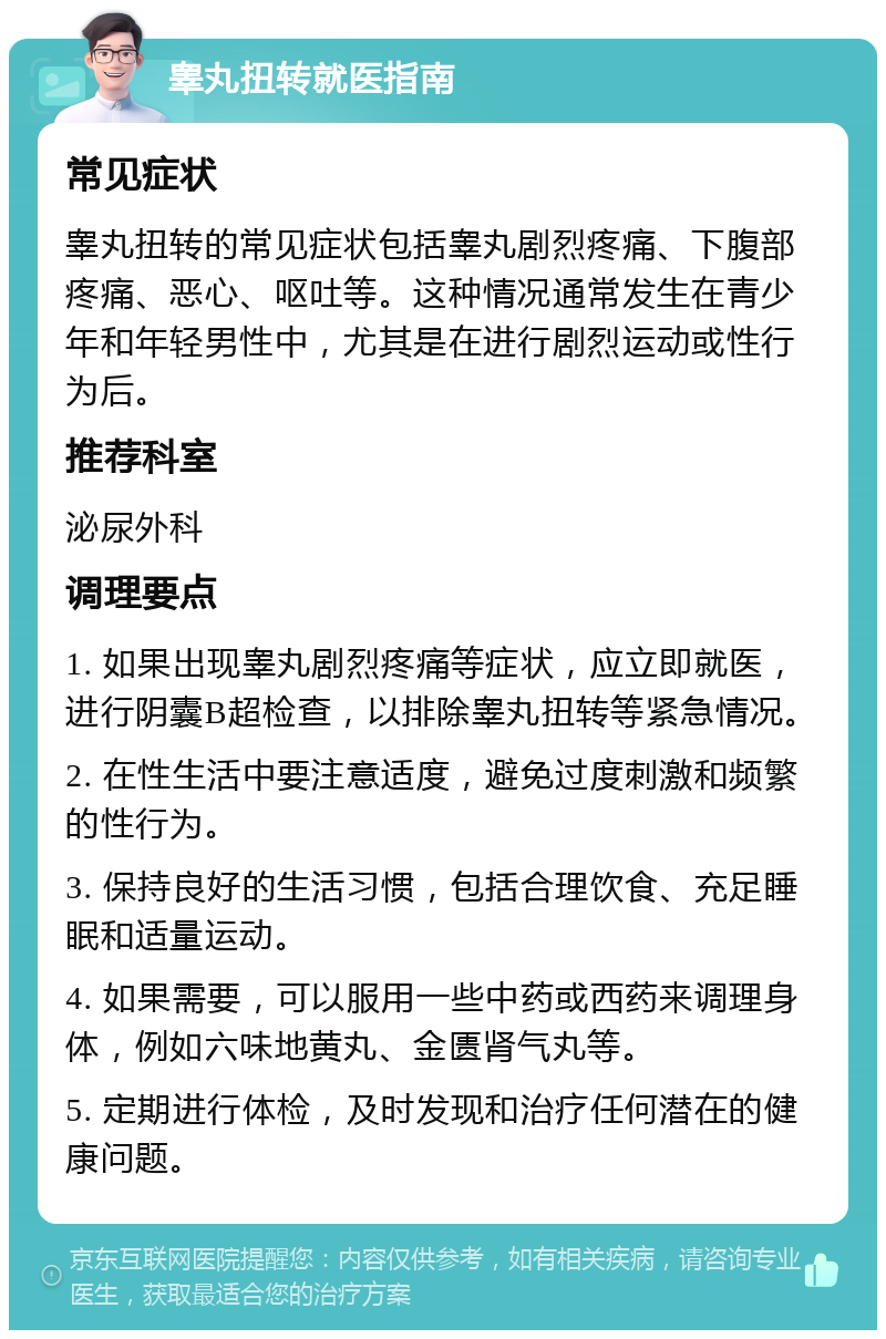 睾丸扭转就医指南 常见症状 睾丸扭转的常见症状包括睾丸剧烈疼痛、下腹部疼痛、恶心、呕吐等。这种情况通常发生在青少年和年轻男性中，尤其是在进行剧烈运动或性行为后。 推荐科室 泌尿外科 调理要点 1. 如果出现睾丸剧烈疼痛等症状，应立即就医，进行阴囊B超检查，以排除睾丸扭转等紧急情况。 2. 在性生活中要注意适度，避免过度刺激和频繁的性行为。 3. 保持良好的生活习惯，包括合理饮食、充足睡眠和适量运动。 4. 如果需要，可以服用一些中药或西药来调理身体，例如六味地黄丸、金匮肾气丸等。 5. 定期进行体检，及时发现和治疗任何潜在的健康问题。