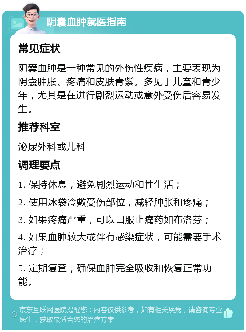 阴囊血肿就医指南 常见症状 阴囊血肿是一种常见的外伤性疾病，主要表现为阴囊肿胀、疼痛和皮肤青紫。多见于儿童和青少年，尤其是在进行剧烈运动或意外受伤后容易发生。 推荐科室 泌尿外科或儿科 调理要点 1. 保持休息，避免剧烈运动和性生活； 2. 使用冰袋冷敷受伤部位，减轻肿胀和疼痛； 3. 如果疼痛严重，可以口服止痛药如布洛芬； 4. 如果血肿较大或伴有感染症状，可能需要手术治疗； 5. 定期复查，确保血肿完全吸收和恢复正常功能。