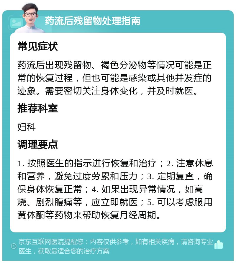 药流后残留物处理指南 常见症状 药流后出现残留物、褐色分泌物等情况可能是正常的恢复过程，但也可能是感染或其他并发症的迹象。需要密切关注身体变化，并及时就医。 推荐科室 妇科 调理要点 1. 按照医生的指示进行恢复和治疗；2. 注意休息和营养，避免过度劳累和压力；3. 定期复查，确保身体恢复正常；4. 如果出现异常情况，如高烧、剧烈腹痛等，应立即就医；5. 可以考虑服用黄体酮等药物来帮助恢复月经周期。