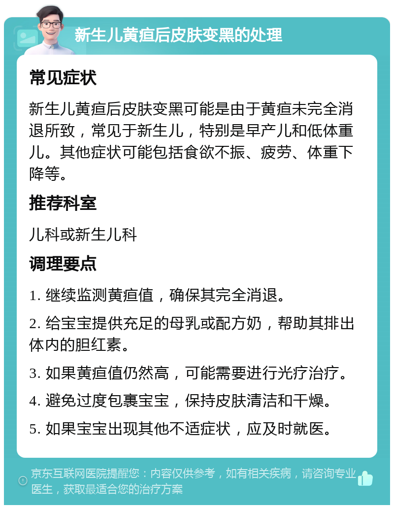 新生儿黄疸后皮肤变黑的处理 常见症状 新生儿黄疸后皮肤变黑可能是由于黄疸未完全消退所致，常见于新生儿，特别是早产儿和低体重儿。其他症状可能包括食欲不振、疲劳、体重下降等。 推荐科室 儿科或新生儿科 调理要点 1. 继续监测黄疸值，确保其完全消退。 2. 给宝宝提供充足的母乳或配方奶，帮助其排出体内的胆红素。 3. 如果黄疸值仍然高，可能需要进行光疗治疗。 4. 避免过度包裹宝宝，保持皮肤清洁和干燥。 5. 如果宝宝出现其他不适症状，应及时就医。