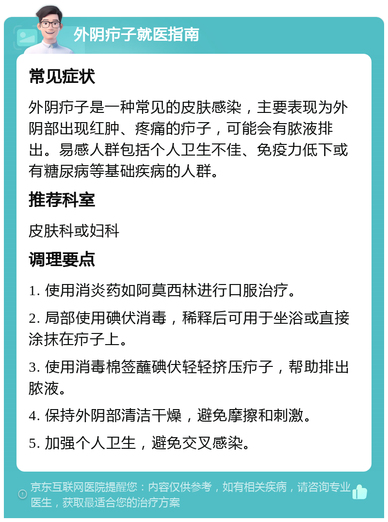 外阴疖子就医指南 常见症状 外阴疖子是一种常见的皮肤感染，主要表现为外阴部出现红肿、疼痛的疖子，可能会有脓液排出。易感人群包括个人卫生不佳、免疫力低下或有糖尿病等基础疾病的人群。 推荐科室 皮肤科或妇科 调理要点 1. 使用消炎药如阿莫西林进行口服治疗。 2. 局部使用碘伏消毒，稀释后可用于坐浴或直接涂抹在疖子上。 3. 使用消毒棉签蘸碘伏轻轻挤压疖子，帮助排出脓液。 4. 保持外阴部清洁干燥，避免摩擦和刺激。 5. 加强个人卫生，避免交叉感染。