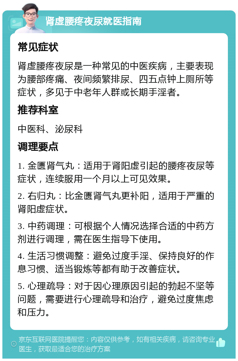 肾虚腰疼夜尿就医指南 常见症状 肾虚腰疼夜尿是一种常见的中医疾病，主要表现为腰部疼痛、夜间频繁排尿、四五点钟上厕所等症状，多见于中老年人群或长期手淫者。 推荐科室 中医科、泌尿科 调理要点 1. 金匮肾气丸：适用于肾阳虚引起的腰疼夜尿等症状，连续服用一个月以上可见效果。 2. 右归丸：比金匮肾气丸更补阳，适用于严重的肾阳虚症状。 3. 中药调理：可根据个人情况选择合适的中药方剂进行调理，需在医生指导下使用。 4. 生活习惯调整：避免过度手淫、保持良好的作息习惯、适当锻炼等都有助于改善症状。 5. 心理疏导：对于因心理原因引起的勃起不坚等问题，需要进行心理疏导和治疗，避免过度焦虑和压力。