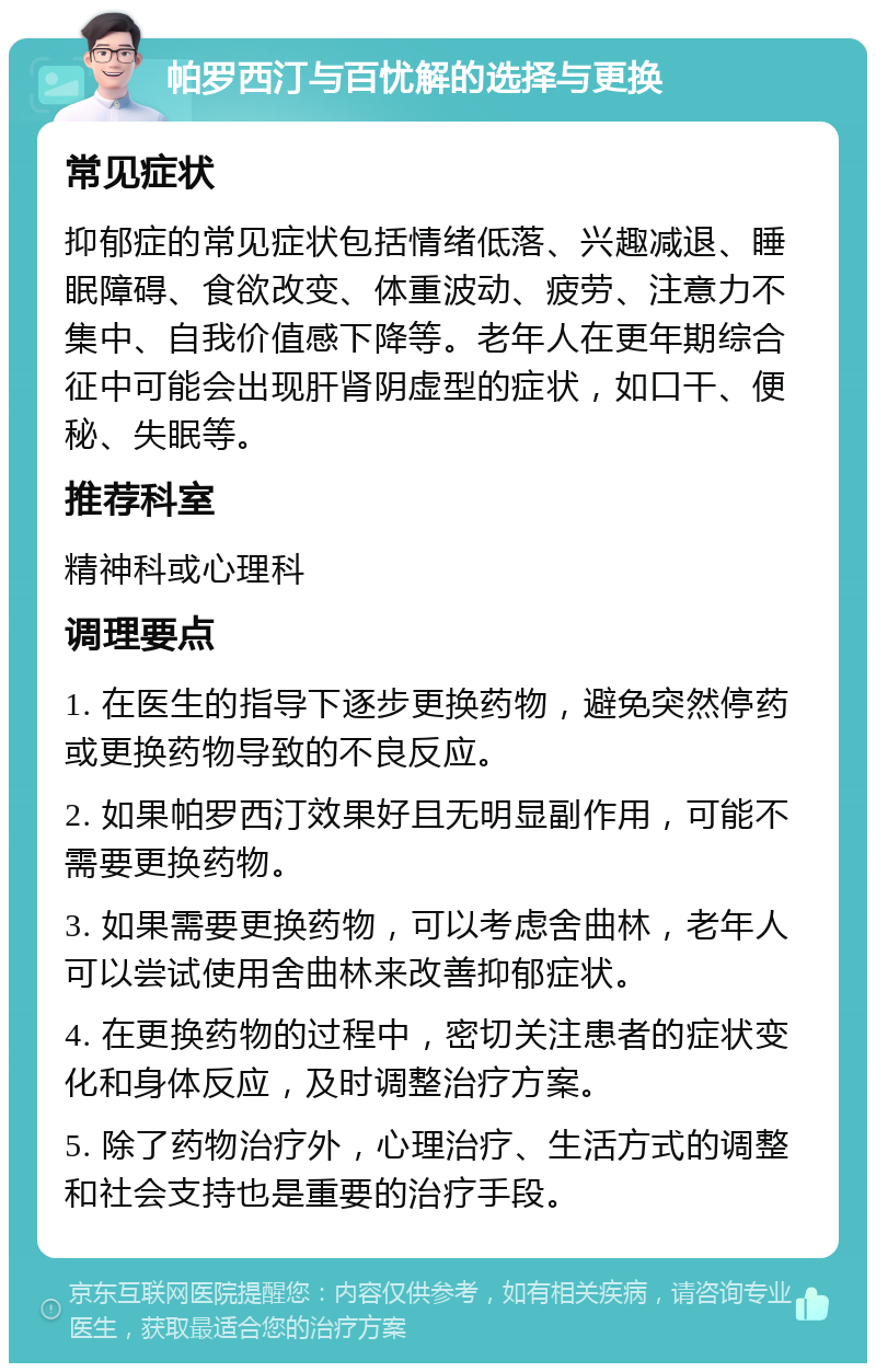 帕罗西汀与百忧解的选择与更换 常见症状 抑郁症的常见症状包括情绪低落、兴趣减退、睡眠障碍、食欲改变、体重波动、疲劳、注意力不集中、自我价值感下降等。老年人在更年期综合征中可能会出现肝肾阴虚型的症状，如口干、便秘、失眠等。 推荐科室 精神科或心理科 调理要点 1. 在医生的指导下逐步更换药物，避免突然停药或更换药物导致的不良反应。 2. 如果帕罗西汀效果好且无明显副作用，可能不需要更换药物。 3. 如果需要更换药物，可以考虑舍曲林，老年人可以尝试使用舍曲林来改善抑郁症状。 4. 在更换药物的过程中，密切关注患者的症状变化和身体反应，及时调整治疗方案。 5. 除了药物治疗外，心理治疗、生活方式的调整和社会支持也是重要的治疗手段。