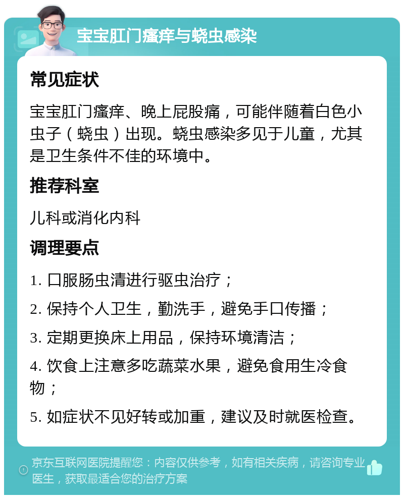 宝宝肛门瘙痒与蛲虫感染 常见症状 宝宝肛门瘙痒、晚上屁股痛，可能伴随着白色小虫子（蛲虫）出现。蛲虫感染多见于儿童，尤其是卫生条件不佳的环境中。 推荐科室 儿科或消化内科 调理要点 1. 口服肠虫清进行驱虫治疗； 2. 保持个人卫生，勤洗手，避免手口传播； 3. 定期更换床上用品，保持环境清洁； 4. 饮食上注意多吃蔬菜水果，避免食用生冷食物； 5. 如症状不见好转或加重，建议及时就医检查。