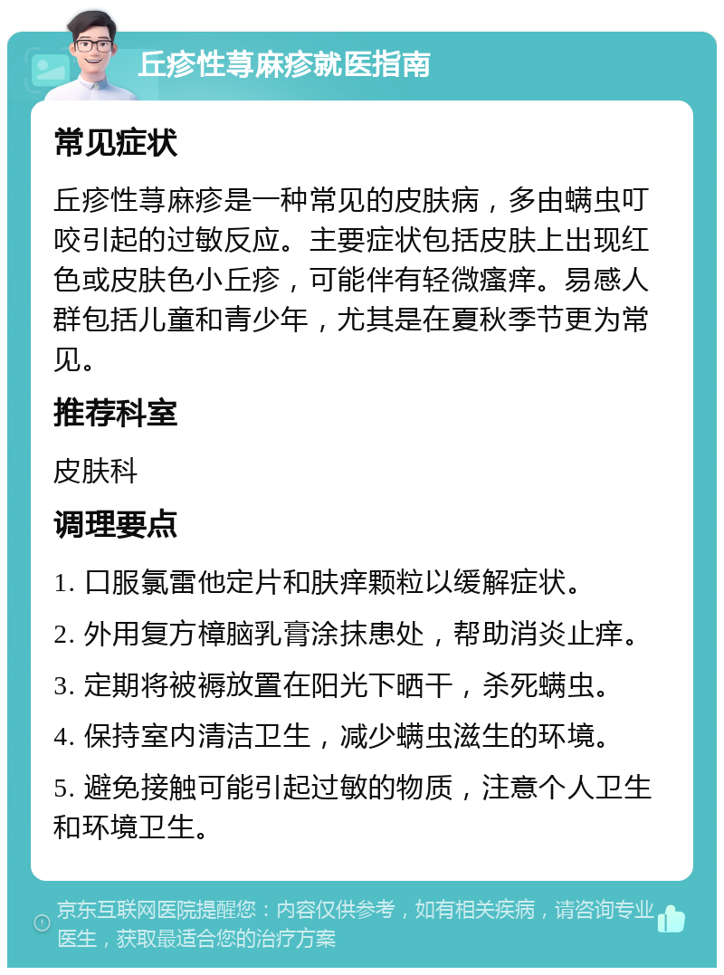 丘疹性荨麻疹就医指南 常见症状 丘疹性荨麻疹是一种常见的皮肤病，多由螨虫叮咬引起的过敏反应。主要症状包括皮肤上出现红色或皮肤色小丘疹，可能伴有轻微瘙痒。易感人群包括儿童和青少年，尤其是在夏秋季节更为常见。 推荐科室 皮肤科 调理要点 1. 口服氯雷他定片和肤痒颗粒以缓解症状。 2. 外用复方樟脑乳膏涂抹患处，帮助消炎止痒。 3. 定期将被褥放置在阳光下晒干，杀死螨虫。 4. 保持室内清洁卫生，减少螨虫滋生的环境。 5. 避免接触可能引起过敏的物质，注意个人卫生和环境卫生。