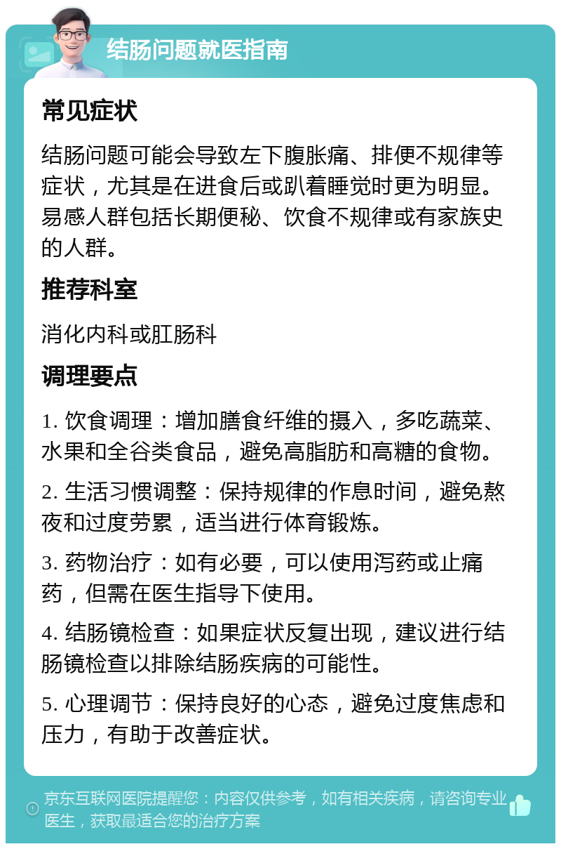 结肠问题就医指南 常见症状 结肠问题可能会导致左下腹胀痛、排便不规律等症状，尤其是在进食后或趴着睡觉时更为明显。易感人群包括长期便秘、饮食不规律或有家族史的人群。 推荐科室 消化内科或肛肠科 调理要点 1. 饮食调理：增加膳食纤维的摄入，多吃蔬菜、水果和全谷类食品，避免高脂肪和高糖的食物。 2. 生活习惯调整：保持规律的作息时间，避免熬夜和过度劳累，适当进行体育锻炼。 3. 药物治疗：如有必要，可以使用泻药或止痛药，但需在医生指导下使用。 4. 结肠镜检查：如果症状反复出现，建议进行结肠镜检查以排除结肠疾病的可能性。 5. 心理调节：保持良好的心态，避免过度焦虑和压力，有助于改善症状。