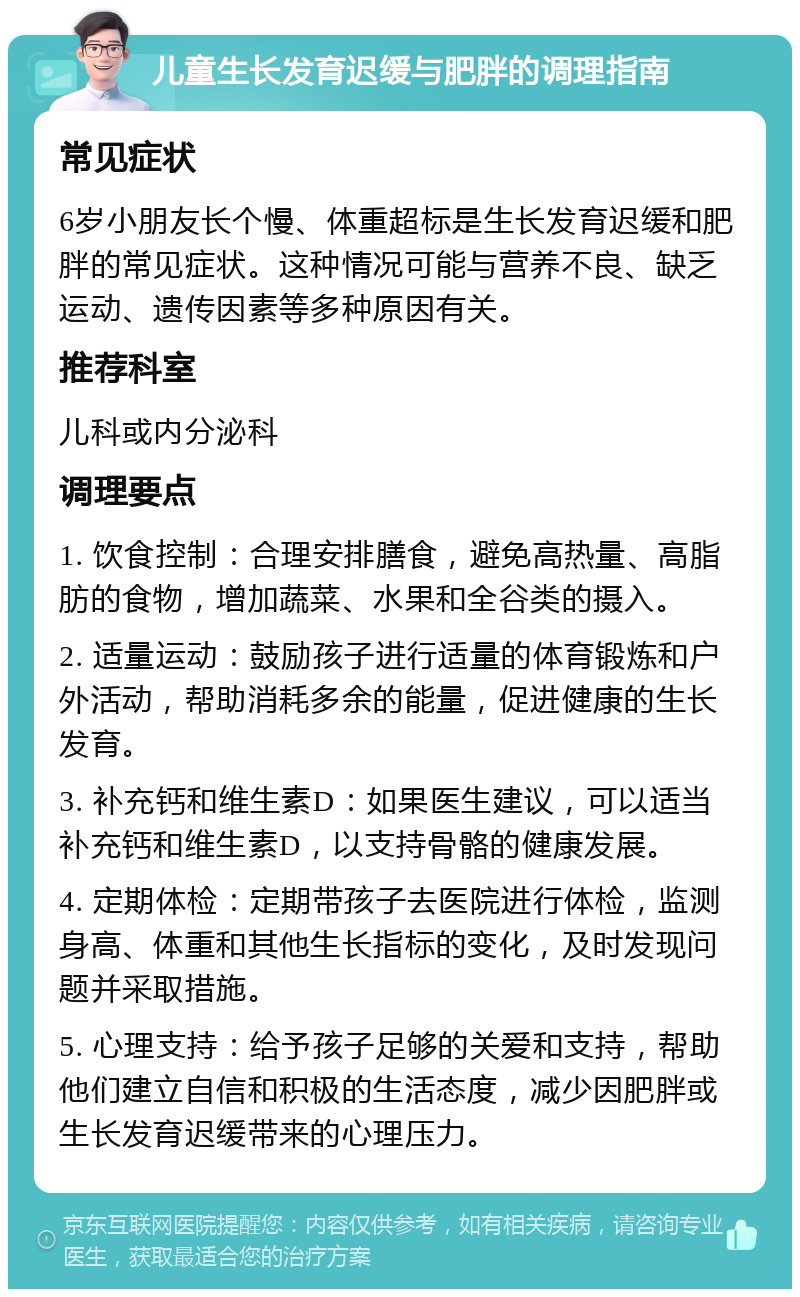 儿童生长发育迟缓与肥胖的调理指南 常见症状 6岁小朋友长个慢、体重超标是生长发育迟缓和肥胖的常见症状。这种情况可能与营养不良、缺乏运动、遗传因素等多种原因有关。 推荐科室 儿科或内分泌科 调理要点 1. 饮食控制：合理安排膳食，避免高热量、高脂肪的食物，增加蔬菜、水果和全谷类的摄入。 2. 适量运动：鼓励孩子进行适量的体育锻炼和户外活动，帮助消耗多余的能量，促进健康的生长发育。 3. 补充钙和维生素D：如果医生建议，可以适当补充钙和维生素D，以支持骨骼的健康发展。 4. 定期体检：定期带孩子去医院进行体检，监测身高、体重和其他生长指标的变化，及时发现问题并采取措施。 5. 心理支持：给予孩子足够的关爱和支持，帮助他们建立自信和积极的生活态度，减少因肥胖或生长发育迟缓带来的心理压力。