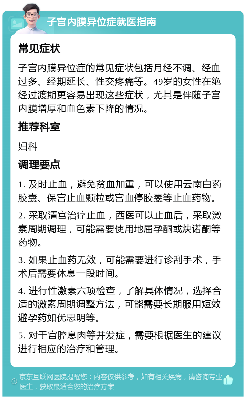 子宫内膜异位症就医指南 常见症状 子宫内膜异位症的常见症状包括月经不调、经血过多、经期延长、性交疼痛等。49岁的女性在绝经过渡期更容易出现这些症状，尤其是伴随子宫内膜增厚和血色素下降的情况。 推荐科室 妇科 调理要点 1. 及时止血，避免贫血加重，可以使用云南白药胶囊、保宫止血颗粒或宫血停胶囊等止血药物。 2. 采取清宫治疗止血，西医可以止血后，采取激素周期调理，可能需要使用地屈孕酮或炔诺酮等药物。 3. 如果止血药无效，可能需要进行诊刮手术，手术后需要休息一段时间。 4. 进行性激素六项检查，了解具体情况，选择合适的激素周期调整方法，可能需要长期服用短效避孕药如优思明等。 5. 对于宫腔息肉等并发症，需要根据医生的建议进行相应的治疗和管理。