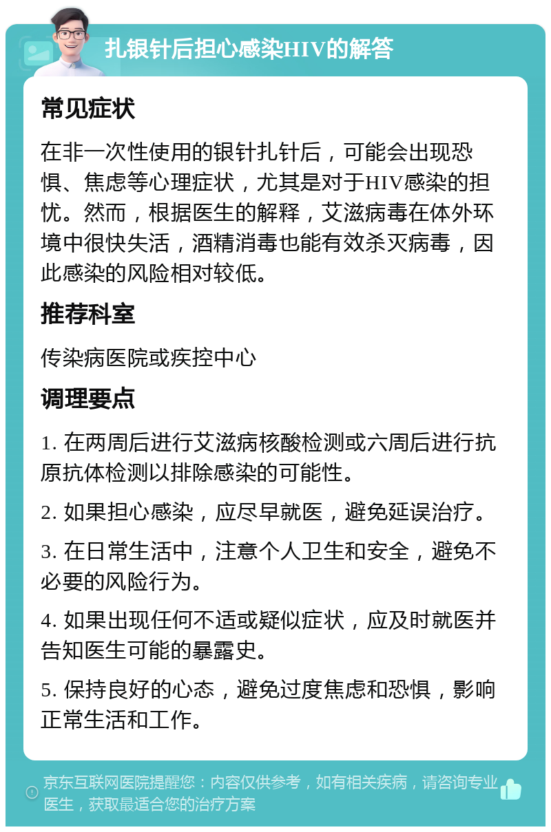 扎银针后担心感染HIV的解答 常见症状 在非一次性使用的银针扎针后，可能会出现恐惧、焦虑等心理症状，尤其是对于HIV感染的担忧。然而，根据医生的解释，艾滋病毒在体外环境中很快失活，酒精消毒也能有效杀灭病毒，因此感染的风险相对较低。 推荐科室 传染病医院或疾控中心 调理要点 1. 在两周后进行艾滋病核酸检测或六周后进行抗原抗体检测以排除感染的可能性。 2. 如果担心感染，应尽早就医，避免延误治疗。 3. 在日常生活中，注意个人卫生和安全，避免不必要的风险行为。 4. 如果出现任何不适或疑似症状，应及时就医并告知医生可能的暴露史。 5. 保持良好的心态，避免过度焦虑和恐惧，影响正常生活和工作。