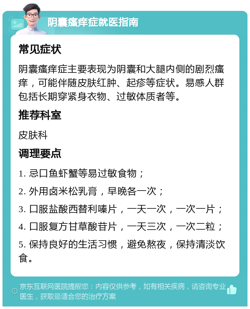 阴囊瘙痒症就医指南 常见症状 阴囊瘙痒症主要表现为阴囊和大腿内侧的剧烈瘙痒，可能伴随皮肤红肿、起疹等症状。易感人群包括长期穿紧身衣物、过敏体质者等。 推荐科室 皮肤科 调理要点 1. 忌口鱼虾蟹等易过敏食物； 2. 外用卤米松乳膏，早晚各一次； 3. 口服盐酸西替利嗪片，一天一次，一次一片； 4. 口服复方甘草酸苷片，一天三次，一次二粒； 5. 保持良好的生活习惯，避免熬夜，保持清淡饮食。