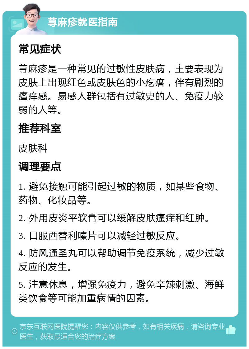 荨麻疹就医指南 常见症状 荨麻疹是一种常见的过敏性皮肤病，主要表现为皮肤上出现红色或皮肤色的小疙瘩，伴有剧烈的瘙痒感。易感人群包括有过敏史的人、免疫力较弱的人等。 推荐科室 皮肤科 调理要点 1. 避免接触可能引起过敏的物质，如某些食物、药物、化妆品等。 2. 外用皮炎平软膏可以缓解皮肤瘙痒和红肿。 3. 口服西替利嗪片可以减轻过敏反应。 4. 防风通圣丸可以帮助调节免疫系统，减少过敏反应的发生。 5. 注意休息，增强免疫力，避免辛辣刺激、海鲜类饮食等可能加重病情的因素。