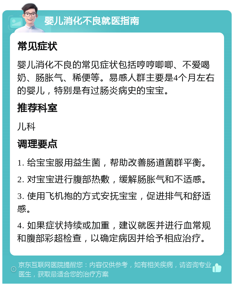 婴儿消化不良就医指南 常见症状 婴儿消化不良的常见症状包括哼哼唧唧、不爱喝奶、肠胀气、稀便等。易感人群主要是4个月左右的婴儿，特别是有过肠炎病史的宝宝。 推荐科室 儿科 调理要点 1. 给宝宝服用益生菌，帮助改善肠道菌群平衡。 2. 对宝宝进行腹部热敷，缓解肠胀气和不适感。 3. 使用飞机抱的方式安抚宝宝，促进排气和舒适感。 4. 如果症状持续或加重，建议就医并进行血常规和腹部彩超检查，以确定病因并给予相应治疗。