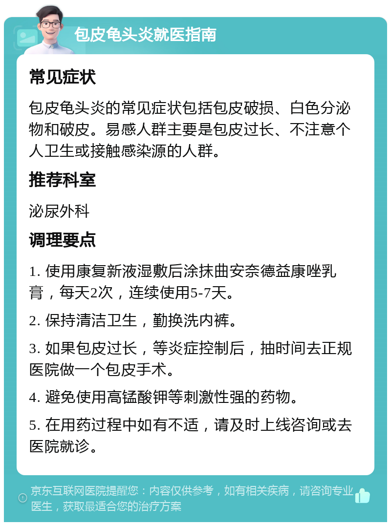 包皮龟头炎就医指南 常见症状 包皮龟头炎的常见症状包括包皮破损、白色分泌物和破皮。易感人群主要是包皮过长、不注意个人卫生或接触感染源的人群。 推荐科室 泌尿外科 调理要点 1. 使用康复新液湿敷后涂抹曲安奈德益康唑乳膏，每天2次，连续使用5-7天。 2. 保持清洁卫生，勤换洗内裤。 3. 如果包皮过长，等炎症控制后，抽时间去正规医院做一个包皮手术。 4. 避免使用高锰酸钾等刺激性强的药物。 5. 在用药过程中如有不适，请及时上线咨询或去医院就诊。