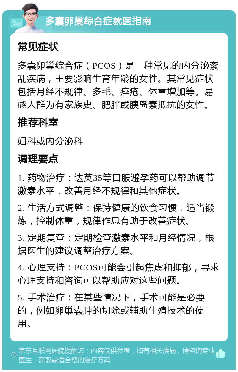 多囊卵巢综合症就医指南 常见症状 多囊卵巢综合症（PCOS）是一种常见的内分泌紊乱疾病，主要影响生育年龄的女性。其常见症状包括月经不规律、多毛、痤疮、体重增加等。易感人群为有家族史、肥胖或胰岛素抵抗的女性。 推荐科室 妇科或内分泌科 调理要点 1. 药物治疗：达英35等口服避孕药可以帮助调节激素水平，改善月经不规律和其他症状。 2. 生活方式调整：保持健康的饮食习惯，适当锻炼，控制体重，规律作息有助于改善症状。 3. 定期复查：定期检查激素水平和月经情况，根据医生的建议调整治疗方案。 4. 心理支持：PCOS可能会引起焦虑和抑郁，寻求心理支持和咨询可以帮助应对这些问题。 5. 手术治疗：在某些情况下，手术可能是必要的，例如卵巢囊肿的切除或辅助生殖技术的使用。