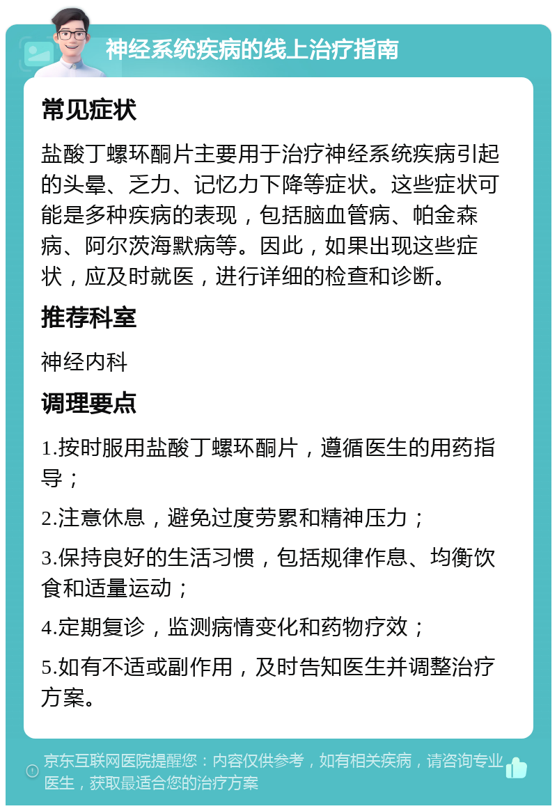 神经系统疾病的线上治疗指南 常见症状 盐酸丁螺环酮片主要用于治疗神经系统疾病引起的头晕、乏力、记忆力下降等症状。这些症状可能是多种疾病的表现，包括脑血管病、帕金森病、阿尔茨海默病等。因此，如果出现这些症状，应及时就医，进行详细的检查和诊断。 推荐科室 神经内科 调理要点 1.按时服用盐酸丁螺环酮片，遵循医生的用药指导； 2.注意休息，避免过度劳累和精神压力； 3.保持良好的生活习惯，包括规律作息、均衡饮食和适量运动； 4.定期复诊，监测病情变化和药物疗效； 5.如有不适或副作用，及时告知医生并调整治疗方案。