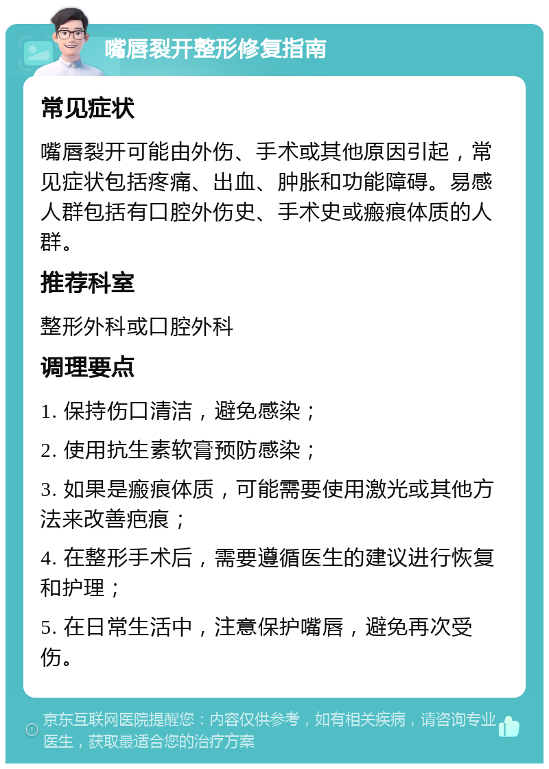 嘴唇裂开整形修复指南 常见症状 嘴唇裂开可能由外伤、手术或其他原因引起，常见症状包括疼痛、出血、肿胀和功能障碍。易感人群包括有口腔外伤史、手术史或瘢痕体质的人群。 推荐科室 整形外科或口腔外科 调理要点 1. 保持伤口清洁，避免感染； 2. 使用抗生素软膏预防感染； 3. 如果是瘢痕体质，可能需要使用激光或其他方法来改善疤痕； 4. 在整形手术后，需要遵循医生的建议进行恢复和护理； 5. 在日常生活中，注意保护嘴唇，避免再次受伤。