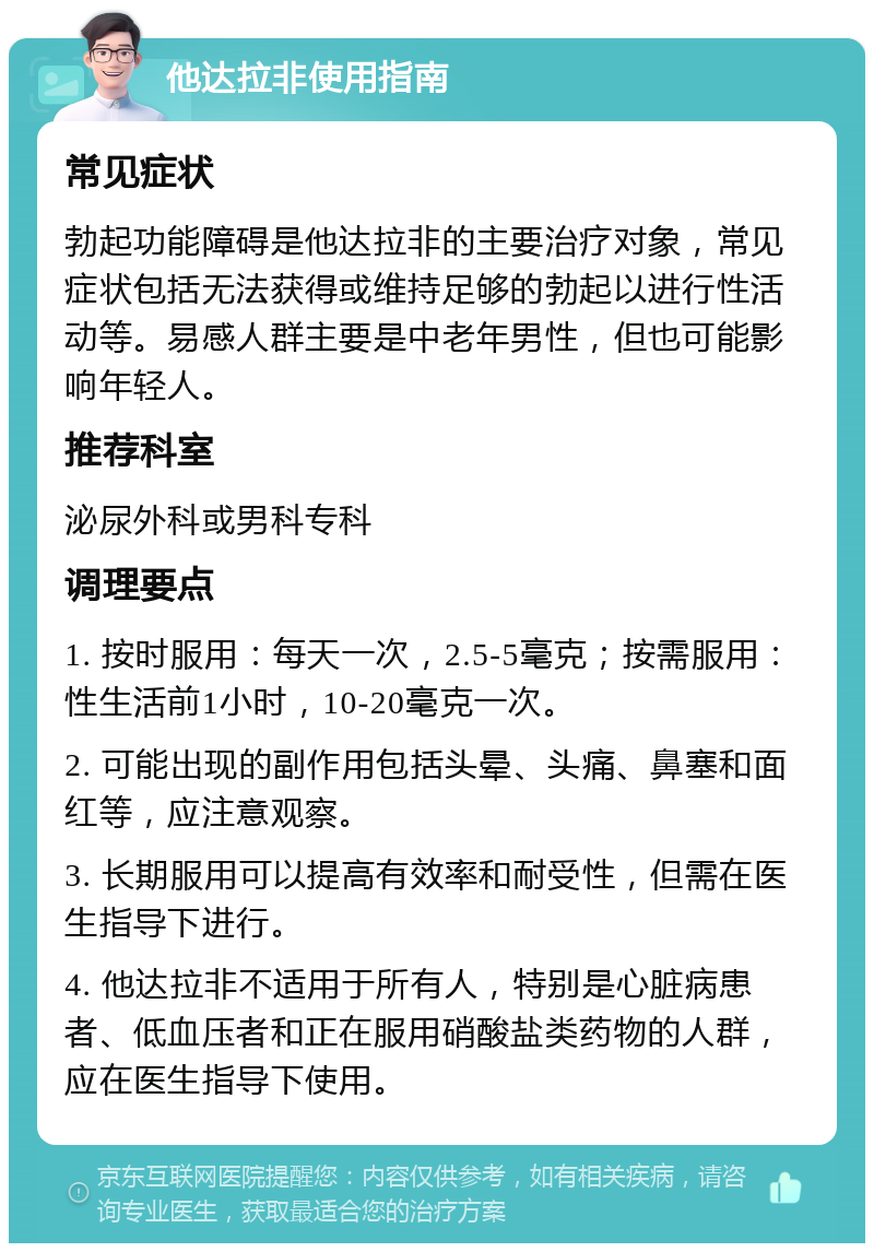 他达拉非使用指南 常见症状 勃起功能障碍是他达拉非的主要治疗对象，常见症状包括无法获得或维持足够的勃起以进行性活动等。易感人群主要是中老年男性，但也可能影响年轻人。 推荐科室 泌尿外科或男科专科 调理要点 1. 按时服用：每天一次，2.5-5毫克；按需服用：性生活前1小时，10-20毫克一次。 2. 可能出现的副作用包括头晕、头痛、鼻塞和面红等，应注意观察。 3. 长期服用可以提高有效率和耐受性，但需在医生指导下进行。 4. 他达拉非不适用于所有人，特别是心脏病患者、低血压者和正在服用硝酸盐类药物的人群，应在医生指导下使用。