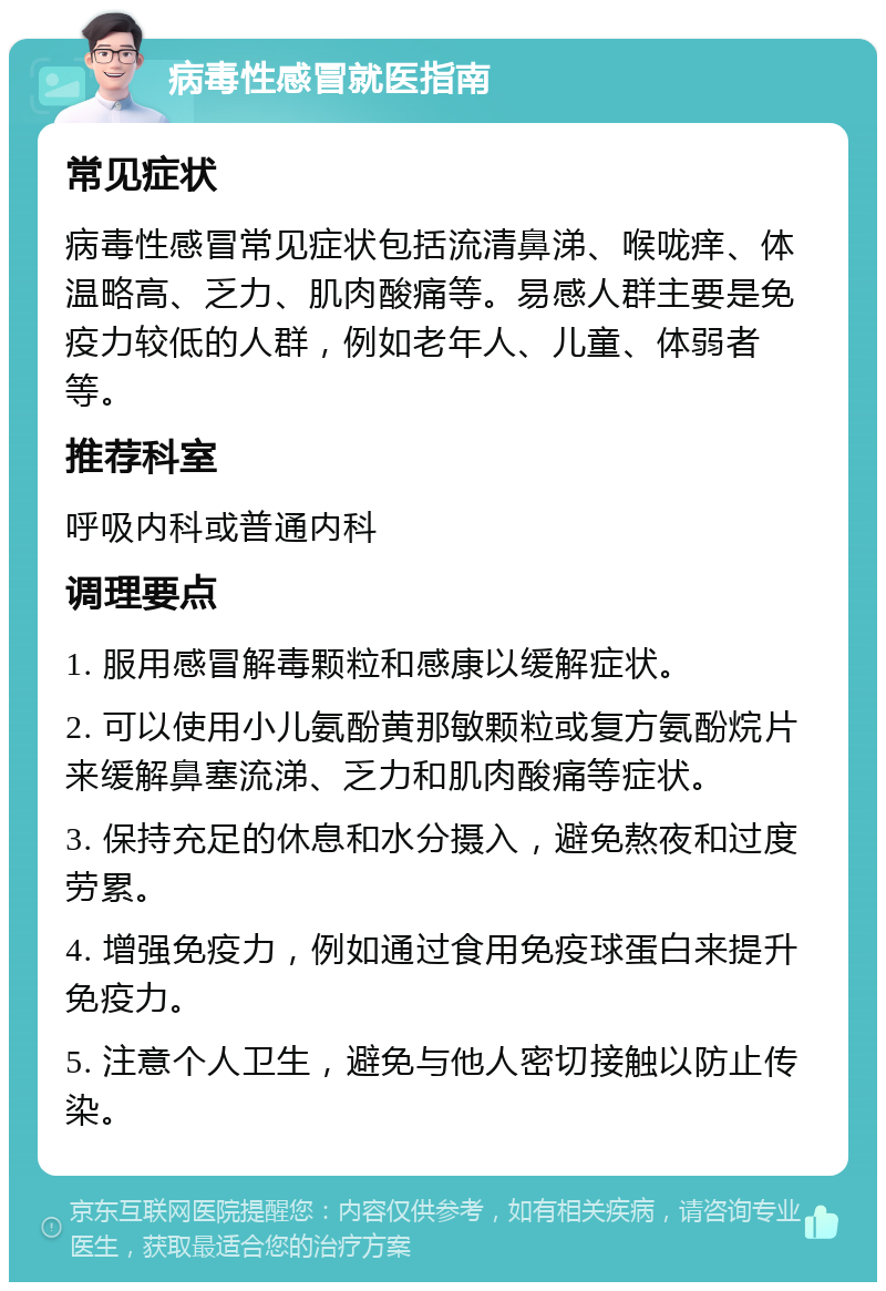 病毒性感冒就医指南 常见症状 病毒性感冒常见症状包括流清鼻涕、喉咙痒、体温略高、乏力、肌肉酸痛等。易感人群主要是免疫力较低的人群，例如老年人、儿童、体弱者等。 推荐科室 呼吸内科或普通内科 调理要点 1. 服用感冒解毒颗粒和感康以缓解症状。 2. 可以使用小儿氨酚黄那敏颗粒或复方氨酚烷片来缓解鼻塞流涕、乏力和肌肉酸痛等症状。 3. 保持充足的休息和水分摄入，避免熬夜和过度劳累。 4. 增强免疫力，例如通过食用免疫球蛋白来提升免疫力。 5. 注意个人卫生，避免与他人密切接触以防止传染。