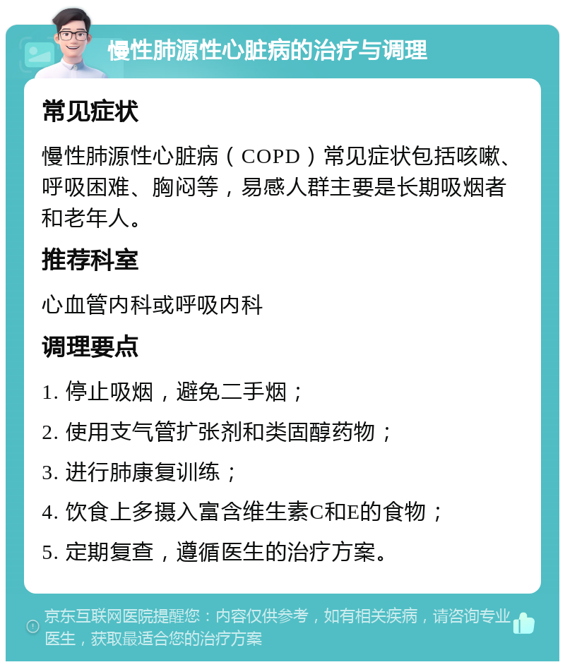 慢性肺源性心脏病的治疗与调理 常见症状 慢性肺源性心脏病（COPD）常见症状包括咳嗽、呼吸困难、胸闷等，易感人群主要是长期吸烟者和老年人。 推荐科室 心血管内科或呼吸内科 调理要点 1. 停止吸烟，避免二手烟； 2. 使用支气管扩张剂和类固醇药物； 3. 进行肺康复训练； 4. 饮食上多摄入富含维生素C和E的食物； 5. 定期复查，遵循医生的治疗方案。