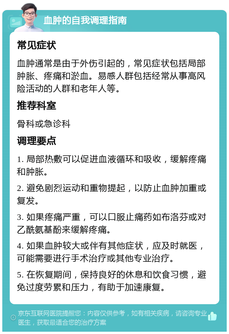 血肿的自我调理指南 常见症状 血肿通常是由于外伤引起的，常见症状包括局部肿胀、疼痛和淤血。易感人群包括经常从事高风险活动的人群和老年人等。 推荐科室 骨科或急诊科 调理要点 1. 局部热敷可以促进血液循环和吸收，缓解疼痛和肿胀。 2. 避免剧烈运动和重物提起，以防止血肿加重或复发。 3. 如果疼痛严重，可以口服止痛药如布洛芬或对乙酰氨基酚来缓解疼痛。 4. 如果血肿较大或伴有其他症状，应及时就医，可能需要进行手术治疗或其他专业治疗。 5. 在恢复期间，保持良好的休息和饮食习惯，避免过度劳累和压力，有助于加速康复。