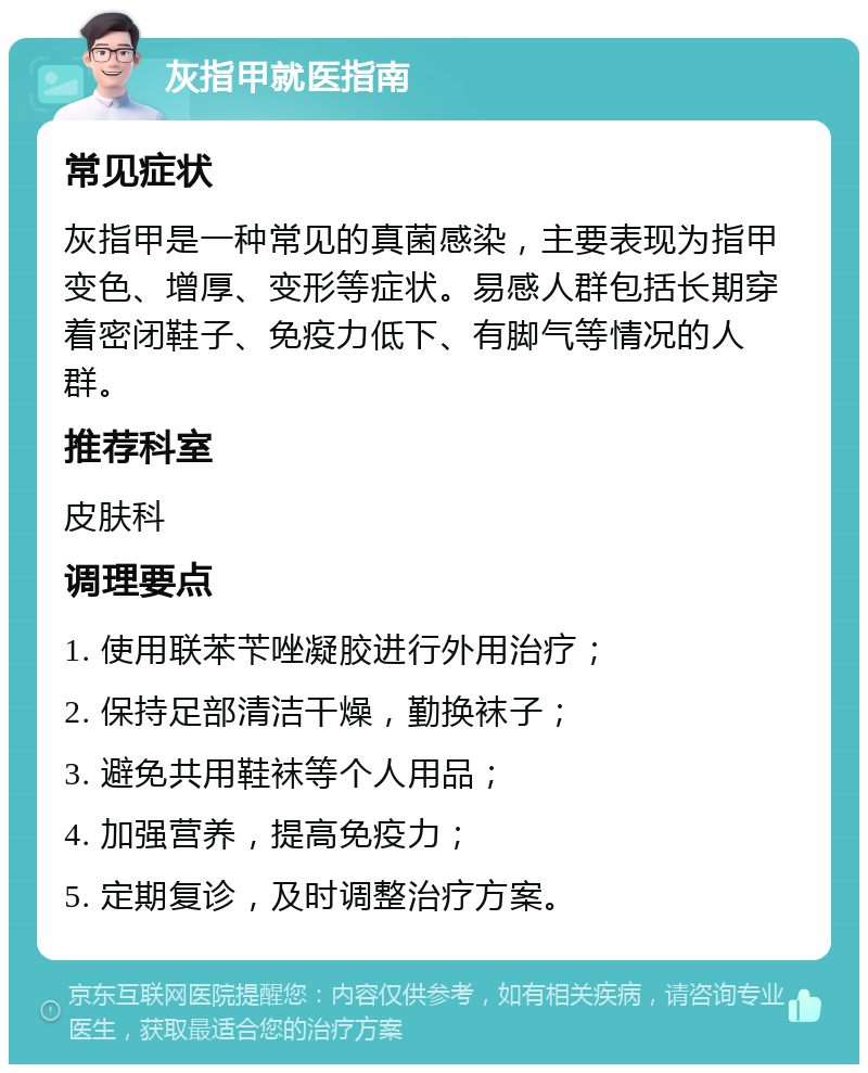 灰指甲就医指南 常见症状 灰指甲是一种常见的真菌感染，主要表现为指甲变色、增厚、变形等症状。易感人群包括长期穿着密闭鞋子、免疫力低下、有脚气等情况的人群。 推荐科室 皮肤科 调理要点 1. 使用联苯苄唑凝胶进行外用治疗； 2. 保持足部清洁干燥，勤换袜子； 3. 避免共用鞋袜等个人用品； 4. 加强营养，提高免疫力； 5. 定期复诊，及时调整治疗方案。