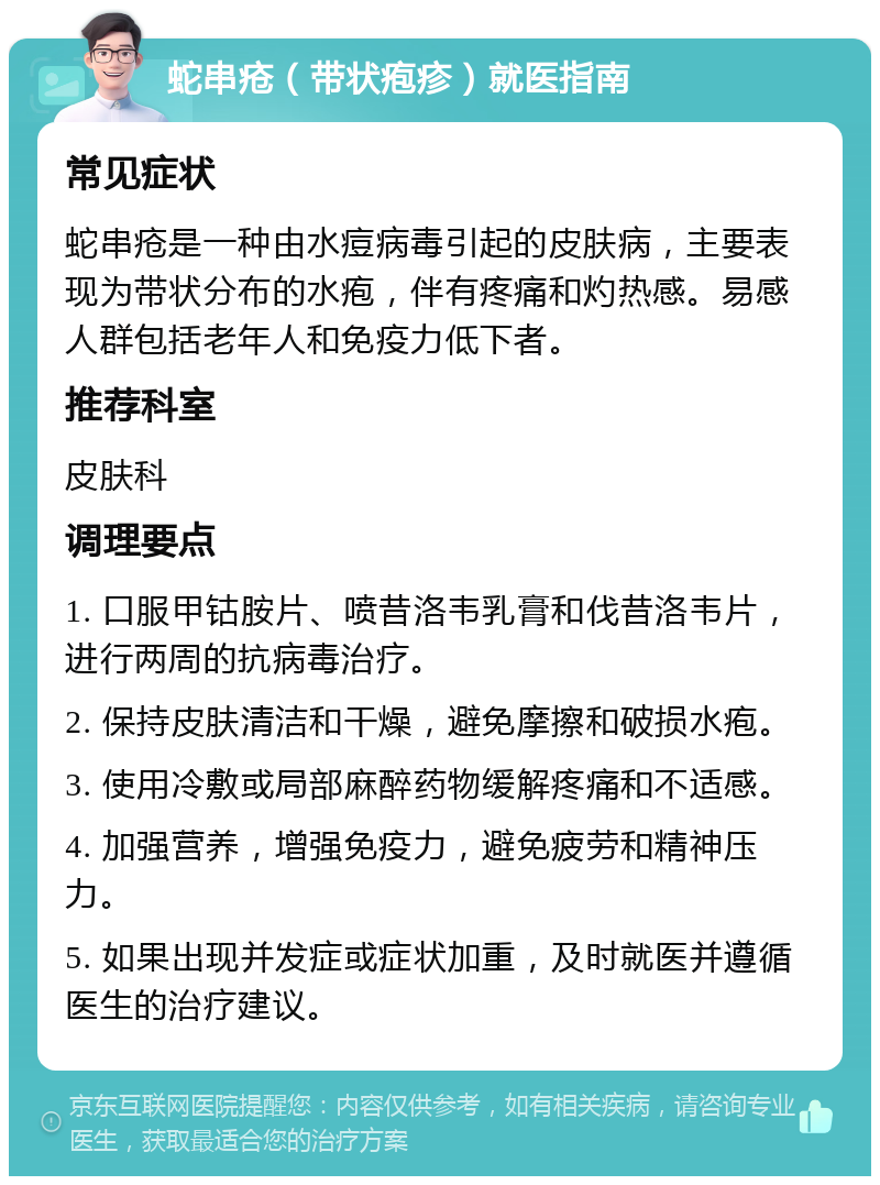 蛇串疮（带状疱疹）就医指南 常见症状 蛇串疮是一种由水痘病毒引起的皮肤病，主要表现为带状分布的水疱，伴有疼痛和灼热感。易感人群包括老年人和免疫力低下者。 推荐科室 皮肤科 调理要点 1. 口服甲钴胺片、喷昔洛韦乳膏和伐昔洛韦片，进行两周的抗病毒治疗。 2. 保持皮肤清洁和干燥，避免摩擦和破损水疱。 3. 使用冷敷或局部麻醉药物缓解疼痛和不适感。 4. 加强营养，增强免疫力，避免疲劳和精神压力。 5. 如果出现并发症或症状加重，及时就医并遵循医生的治疗建议。