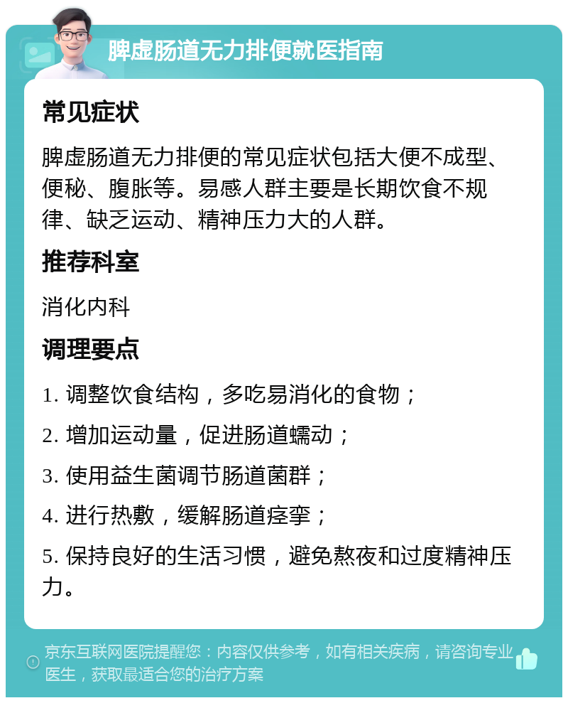 脾虚肠道无力排便就医指南 常见症状 脾虚肠道无力排便的常见症状包括大便不成型、便秘、腹胀等。易感人群主要是长期饮食不规律、缺乏运动、精神压力大的人群。 推荐科室 消化内科 调理要点 1. 调整饮食结构，多吃易消化的食物； 2. 增加运动量，促进肠道蠕动； 3. 使用益生菌调节肠道菌群； 4. 进行热敷，缓解肠道痉挛； 5. 保持良好的生活习惯，避免熬夜和过度精神压力。