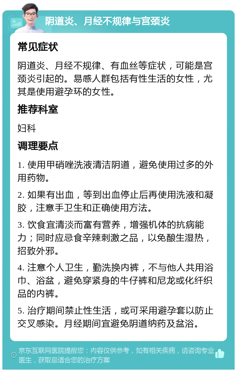 阴道炎、月经不规律与宫颈炎 常见症状 阴道炎、月经不规律、有血丝等症状，可能是宫颈炎引起的。易感人群包括有性生活的女性，尤其是使用避孕环的女性。 推荐科室 妇科 调理要点 1. 使用甲硝唑洗液清洁阴道，避免使用过多的外用药物。 2. 如果有出血，等到出血停止后再使用洗液和凝胶，注意手卫生和正确使用方法。 3. 饮食宜清淡而富有营养，增强机体的抗病能力；同时应忌食辛辣刺激之品，以免酿生湿热，招致外邪。 4. 注意个人卫生，勤洗换内裤，不与他人共用浴巾、浴盆，避免穿紧身的牛仔裤和尼龙或化纤织品的内裤。 5. 治疗期间禁止性生活，或可采用避孕套以防止交叉感染。月经期间宜避免阴道纳药及盆浴。