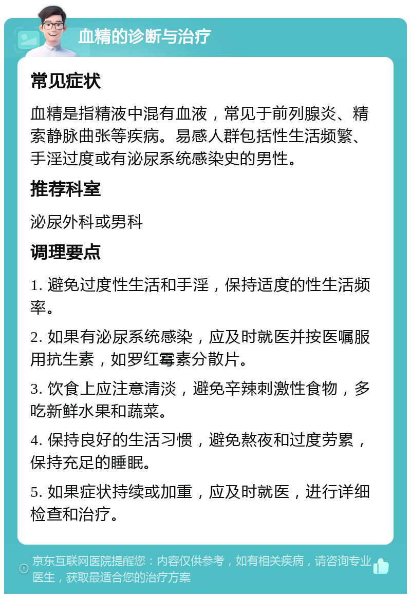 血精的诊断与治疗 常见症状 血精是指精液中混有血液，常见于前列腺炎、精索静脉曲张等疾病。易感人群包括性生活频繁、手淫过度或有泌尿系统感染史的男性。 推荐科室 泌尿外科或男科 调理要点 1. 避免过度性生活和手淫，保持适度的性生活频率。 2. 如果有泌尿系统感染，应及时就医并按医嘱服用抗生素，如罗红霉素分散片。 3. 饮食上应注意清淡，避免辛辣刺激性食物，多吃新鲜水果和蔬菜。 4. 保持良好的生活习惯，避免熬夜和过度劳累，保持充足的睡眠。 5. 如果症状持续或加重，应及时就医，进行详细检查和治疗。