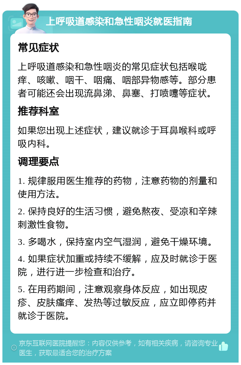 上呼吸道感染和急性咽炎就医指南 常见症状 上呼吸道感染和急性咽炎的常见症状包括喉咙痒、咳嗽、咽干、咽痛、咽部异物感等。部分患者可能还会出现流鼻涕、鼻塞、打喷嚏等症状。 推荐科室 如果您出现上述症状，建议就诊于耳鼻喉科或呼吸内科。 调理要点 1. 规律服用医生推荐的药物，注意药物的剂量和使用方法。 2. 保持良好的生活习惯，避免熬夜、受凉和辛辣刺激性食物。 3. 多喝水，保持室内空气湿润，避免干燥环境。 4. 如果症状加重或持续不缓解，应及时就诊于医院，进行进一步检查和治疗。 5. 在用药期间，注意观察身体反应，如出现皮疹、皮肤瘙痒、发热等过敏反应，应立即停药并就诊于医院。